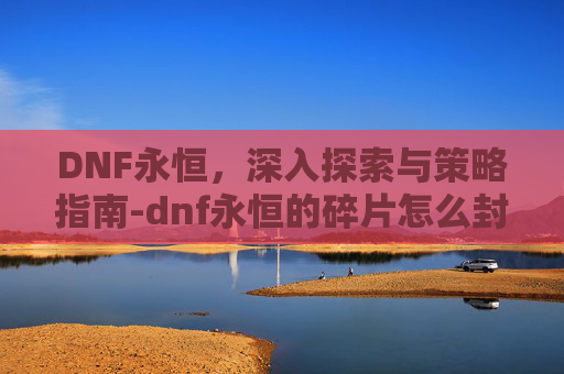 DNF永恒，深入探索与策略指南-dnf永恒的碎片怎么封装
