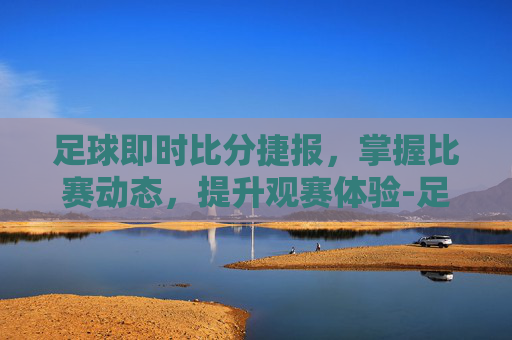 足球即时比分捷报，掌握比赛动态，提升观赛体验-足球即时比分捷报查看教程