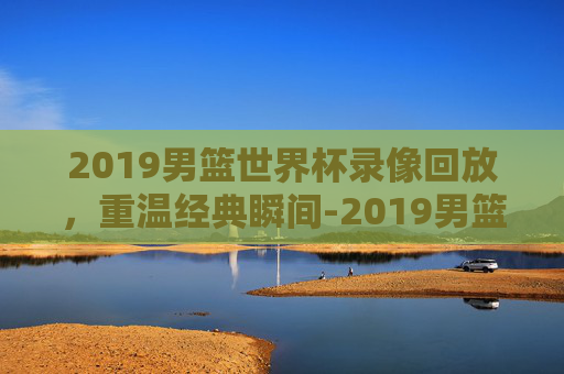 2019男篮世界杯录像回放，重温经典瞬间-2019男篮世界杯录像回放排位赛韩国
