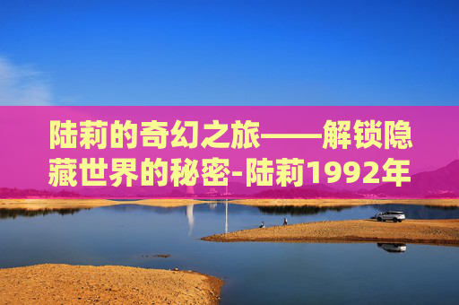 陆莉的奇幻之旅——解锁隐藏世界的秘密-陆莉1992年奥运会比赛视频