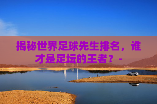 揭秘世界足球先生排名，谁才是足坛的王者？-