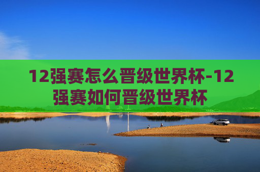 12强赛怎么晋级世界杯-12强赛如何晋级世界杯