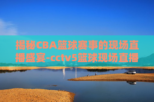 揭秘CBA篮球赛事的现场直播盛宴-cctv5篮球现场直播回放