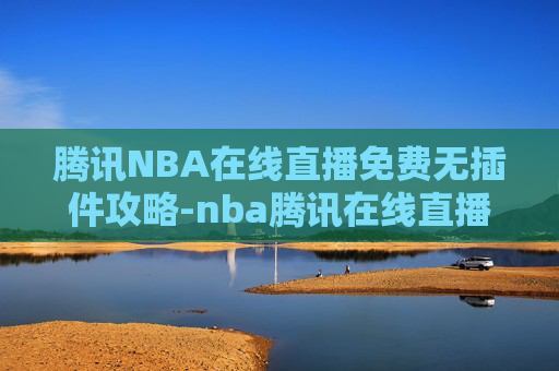 腾讯NBA在线直播免费无插件攻略-nba腾讯在线直播无插件高清免费直播