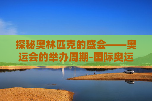 探秘奥林匹克的盛会——奥运会的举办周期-国际奥运会几年举办一次