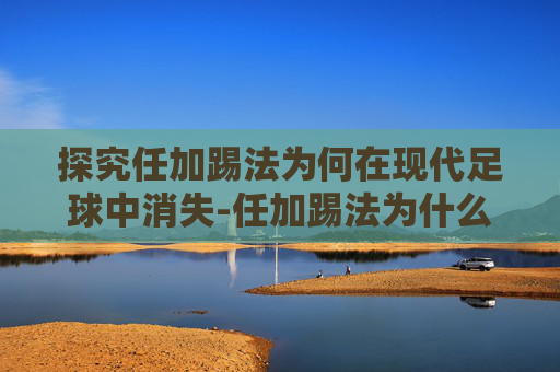 探究任加踢法为何在现代足球中消失-任加踢法为什么没人用了