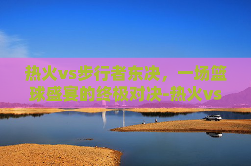 热火vs步行者东决，一场篮球盛宴的终极对决-热火vs步行者央视网