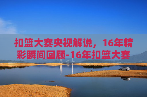 扣篮大赛央视解说，16年精彩瞬间回顾-16年扣篮大赛央视解说是谁