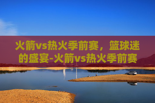 火箭vs热火季前赛，篮球迷的盛宴-火箭vs热火季前赛预测