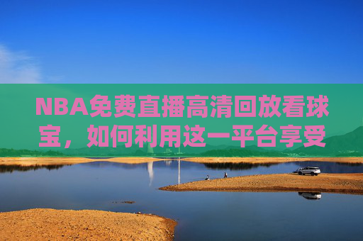 NBA免费直播高清回放看球宝，如何利用这一平台享受篮球盛宴-nba高清在线直播看球宝