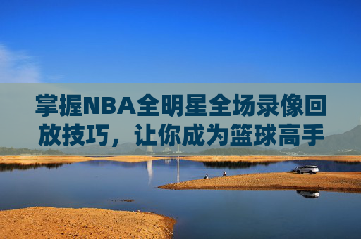 掌握NBA全明星全场录像回放技巧，让你成为篮球高手-nba全明星录像回放完整版高清
