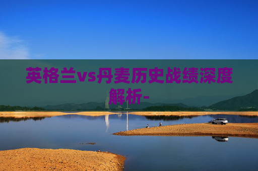 英格兰vs丹麦历史战绩深度解析-