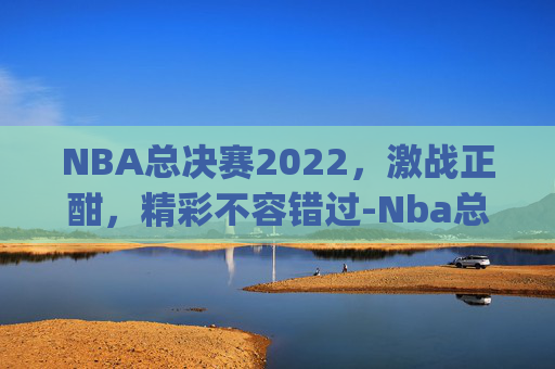 NBA总决赛2022，激战正酣，精彩不容错过-Nba总决赛2022年勇士vs凯尔特人g4