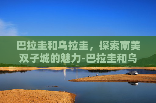 巴拉圭和乌拉圭，探索南美双子城的魅力-巴拉圭和乌拉圭是什么关系