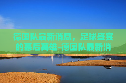 德国队最新消息，足球盛宴的幕后英雄-德国队最新消息今天