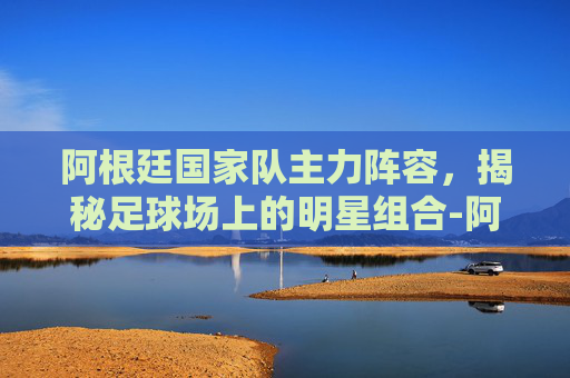 阿根廷国家队主力阵容，揭秘足球场上的明星组合-阿根廷国家队主力阵容是谁