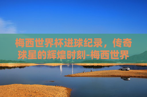 梅西世界杯进球纪录，传奇球星的辉煌时刻-梅西世界杯进几个球