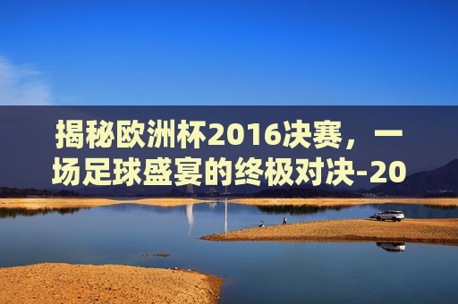 揭秘欧洲杯2016决赛，一场足球盛宴的终极对决-2016欧洲杯决赛集锦高清
