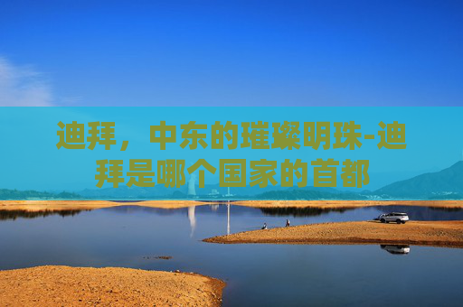 迪拜，中东的璀璨明珠-迪拜是哪个国家的首都