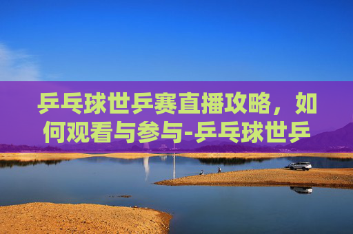 乒乓球世乒赛直播攻略，如何观看与参与-乒乓球世乒赛直播时间表