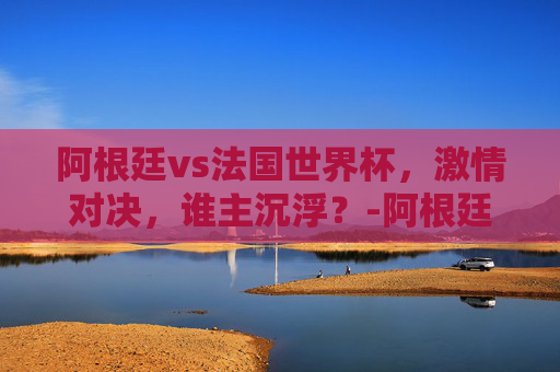 阿根廷vs法国世界杯，激情对决，谁主沉浮？-阿根廷vs法国世界杯直播在线观看