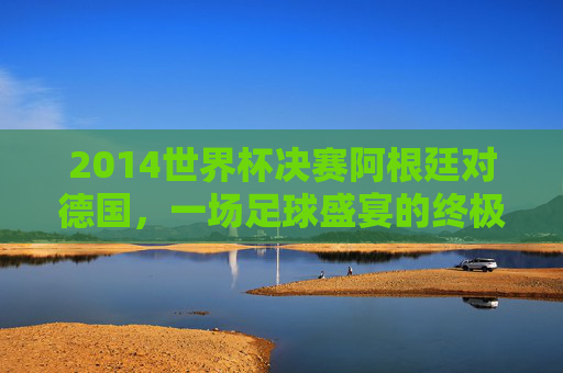 2014世界杯决赛阿根廷对德国，一场足球盛宴的终极对决-2014年世界杯决赛阿根廷对德国