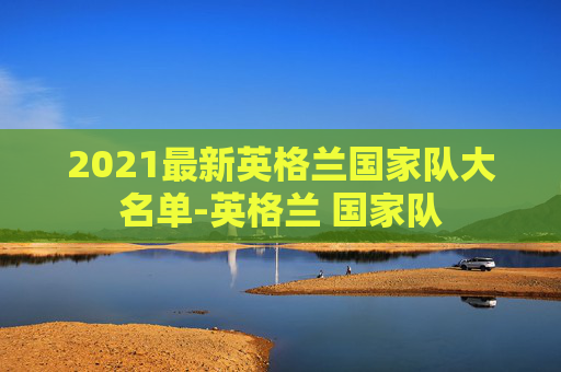 2021最新英格兰国家队大名单-英格兰 国家队