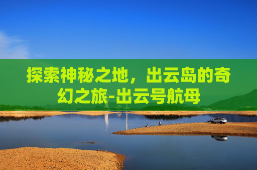 探索神秘之地，出云岛的奇幻之旅-出云号航母