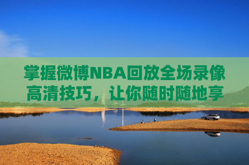 掌握微博NBA回放全场录像高清技巧，让你随时随地享受篮球盛宴-微博nba回放录像高清直播