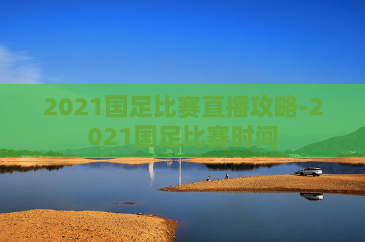 2021国足比赛直播攻略-2021国足比赛时间
