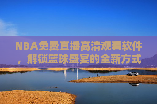 NBA免费直播高清观看软件，解锁篮球盛宴的全新方式-nba免费直播高清观看软件下载