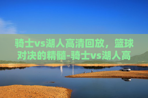 骑士vs湖人高清回放，篮球对决的精髓-骑士vs湖人高清回放直播