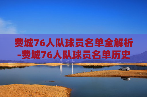 费城76人队球员名单全解析-费城76人队球员名单历史