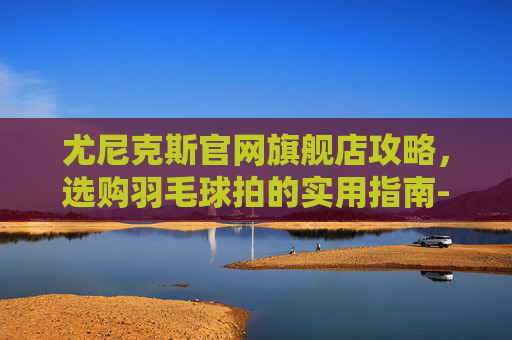 尤尼克斯官网旗舰店攻略，选购羽毛球拍的实用指南-重庆尤尼克斯官方旗舰店