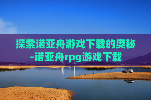 探索诺亚舟游戏下载的奥秘-诺亚舟rpg游戏下载
