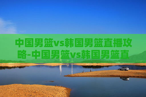 中国男篮vs韩国男篮直播攻略-中国男篮vs韩国男篮直播在线观看
