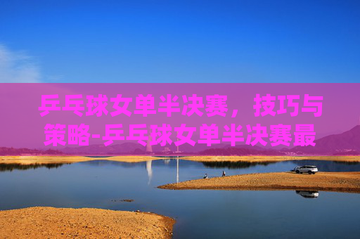 乒乓球女单半决赛，技巧与策略-乒乓球女单半决赛最新消息