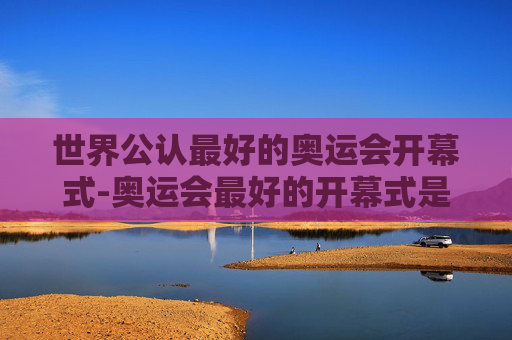 世界公认最好的奥运会开幕式-奥运会最好的开幕式是哪个国家