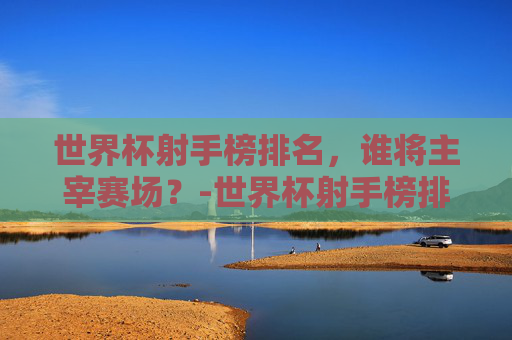 世界杯射手榜排名，谁将主宰赛场？-世界杯射手榜排名总榜最新