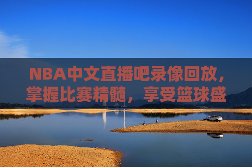 NBA中文直播吧录像回放，掌握比赛精髓，享受篮球盛宴-nba中文回放网