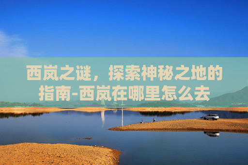 西岚之谜，探索神秘之地的指南-西岚在哪里怎么去
