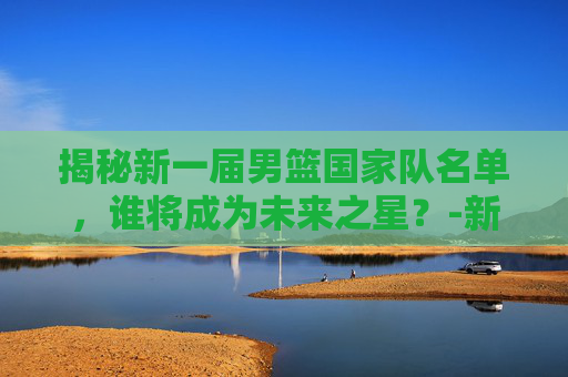 揭秘新一届男篮国家队名单，谁将成为未来之星？-新一届男篮国家队名单公布