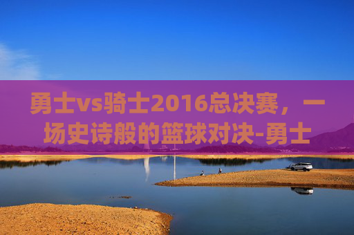 勇士vs骑士2016总决赛，一场史诗般的篮球对决-勇士vs骑士2016总决赛g7