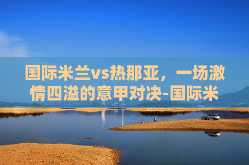 国际米兰vs热那亚，一场激情四溢的意甲对决-国际米兰vs热那亚比分预测