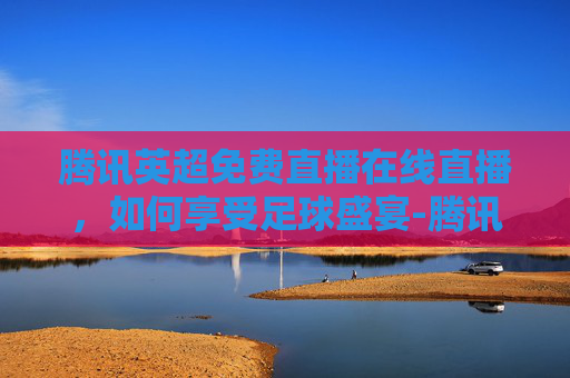 腾讯英超免费直播在线直播，如何享受足球盛宴-腾讯 英超 直播