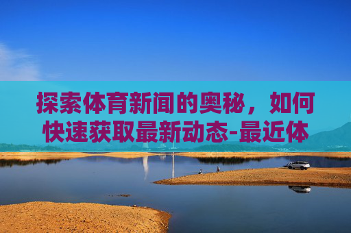 探索体育新闻的奥秘，如何快速获取最新动态-最近体育新闻大事