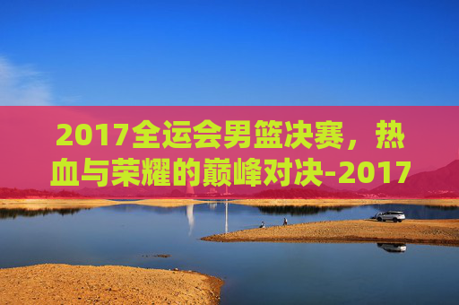 2017全运会男篮决赛，热血与荣耀的巅峰对决-2017全运会男篮决赛数据虎扑