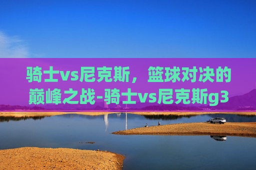 骑士vs尼克斯，篮球对决的巅峰之战-骑士vs尼克斯g3