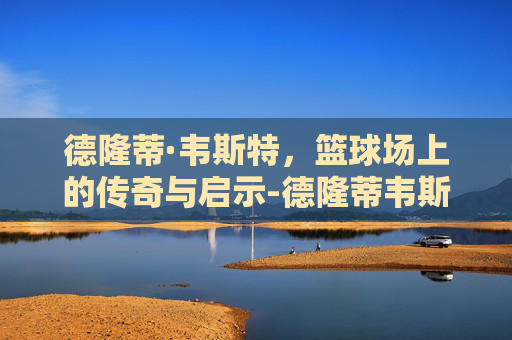 德隆蒂·韦斯特，篮球场上的传奇与启示-德隆蒂韦斯特和詹姆斯