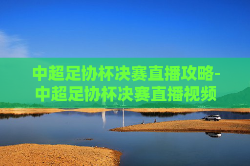 中超足协杯决赛直播攻略-中超足协杯决赛直播视频